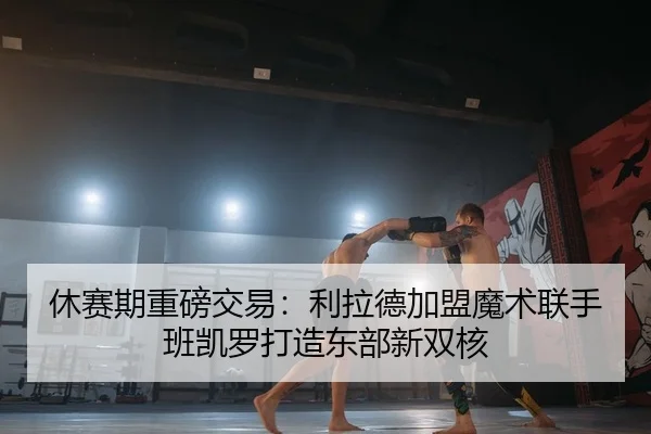 休赛期重磅交易：利拉德加盟魔术联手班凯罗打造东部新双核